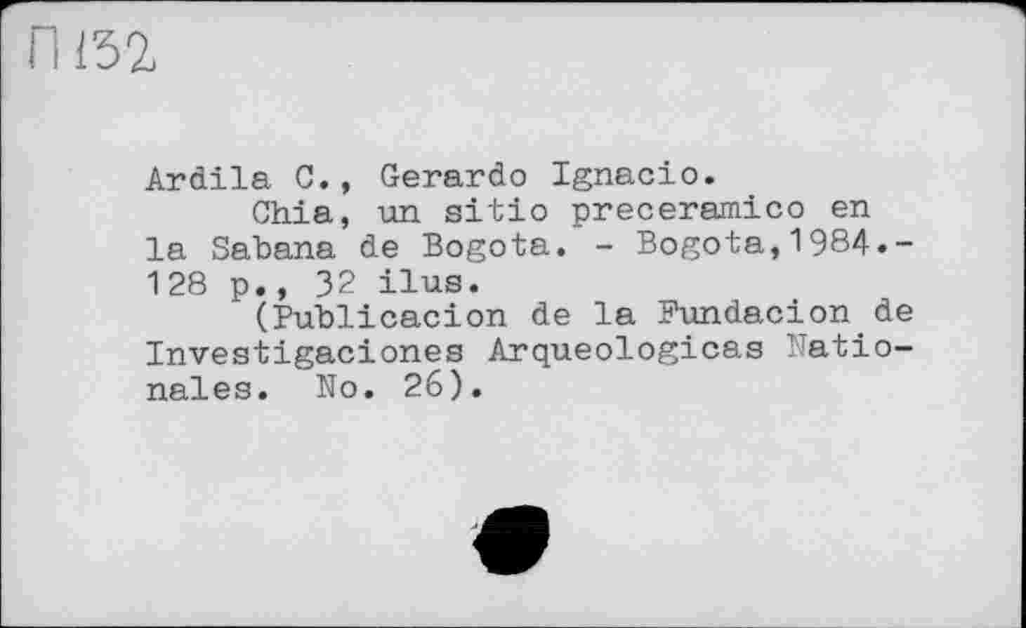 ﻿пта
Ardila С., Gerardo Ignacio.
Chia, un sitio preceramico en la Sabana de Bogota. - Bogota,1984.-128 p., 32 ilus.
(Publicacion de la Pundacion de Investigaciones Arqueologicas Patio-nales. No. 26).